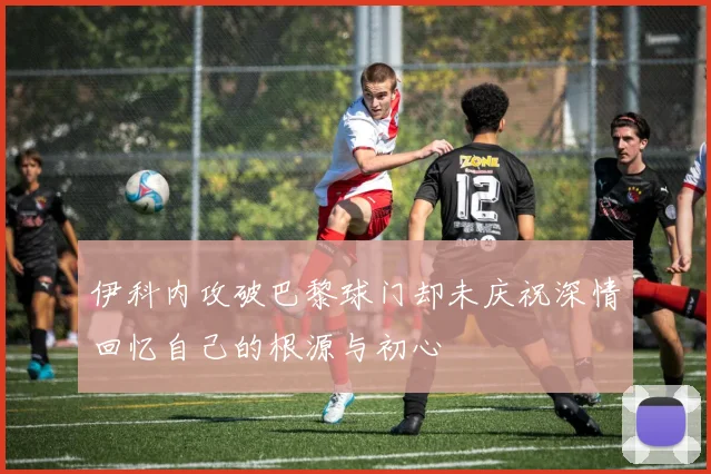 伊科内攻破巴黎球门却未庆祝深情回忆自己的根源与初心