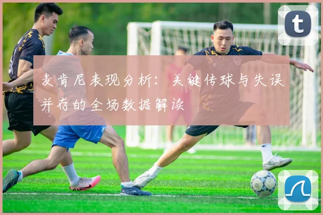 麦肯尼表现分析：关键传球与失误并存的全场数据解读