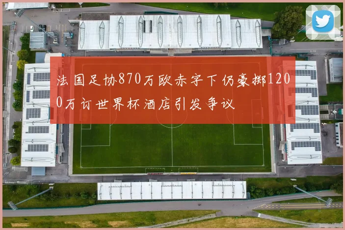 法国足协870万欧赤字下仍豪掷1200万订世界杯酒店引发争议