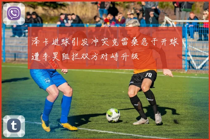 泽卡进球引发冲突克雷桑急于开球遭李昊阻拦双方对峙升级