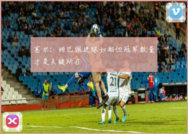塞尔：姆巴佩进球如潮但冠军数量才是关键所在