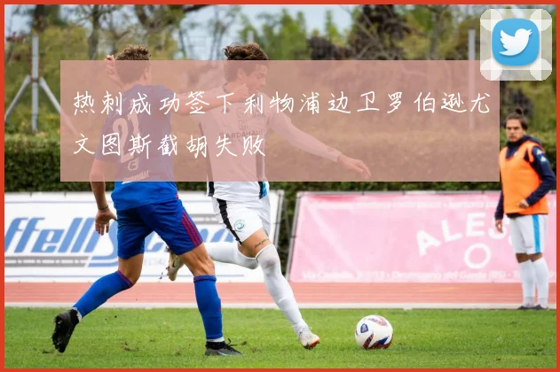 热刺成功签下利物浦边卫罗伯逊尤文图斯截胡失败