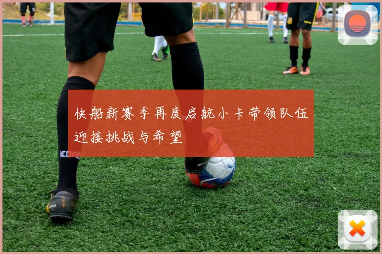 快船新赛季再度启航小卡带领队伍迎接挑战与希望