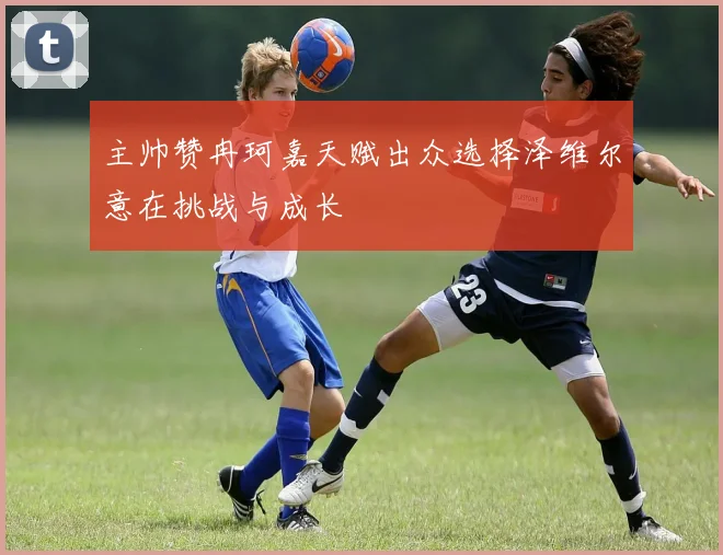 主帅赞冉珂嘉天赋出众选择泽维尔意在挑战与成长