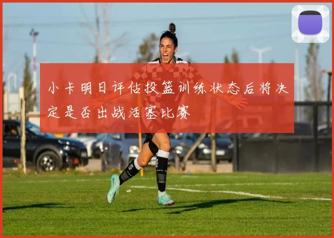 小卡明日评估投篮训练状态后将决定是否出战活塞比赛