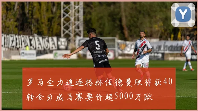 罗马全力追逐格林伍德曼联将获40转会分成马赛要价超5000万欧