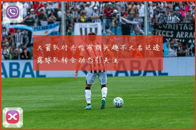 火箭队对杰伦布朗兴趣不大名记透露球队转会动态引关注