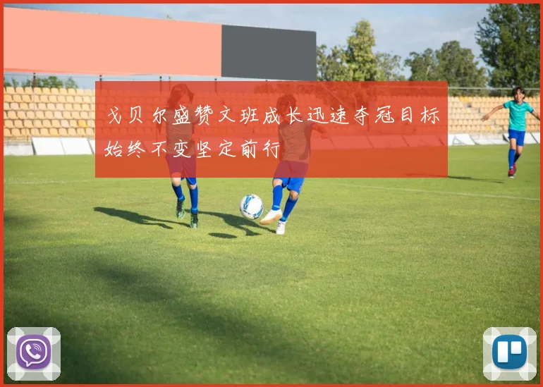 戈贝尔盛赞文班成长迅速夺冠目标始终不变坚定前行