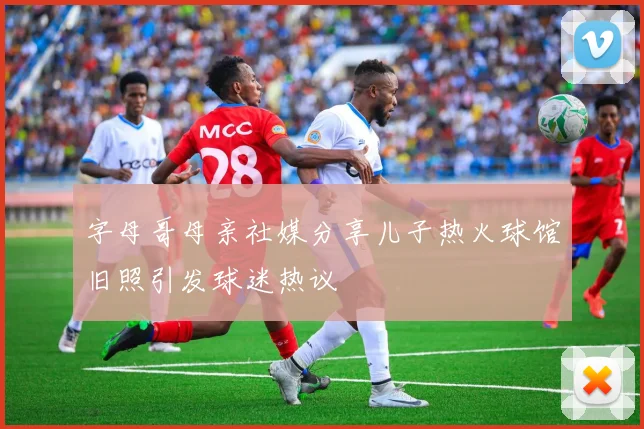 字母哥母亲社媒分享儿子热火球馆旧照引发球迷热议