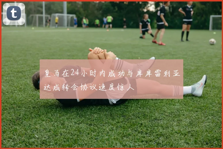 皇马在24小时内成功与库库雷利亚达成转会协议速度惊人