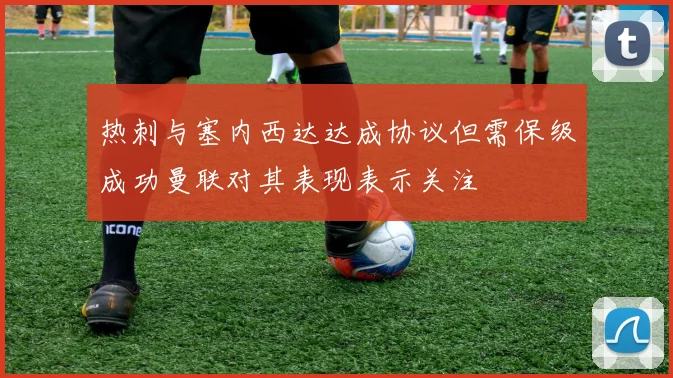 热刺与塞内西达达成协议但需保级成功曼联对其表现表示关注