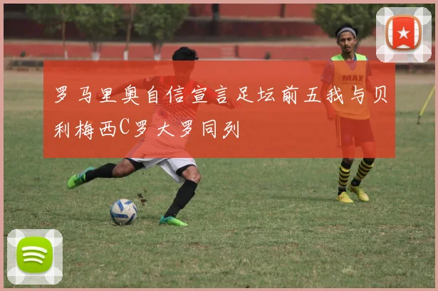 罗马里奥自信宣言足坛前五我与贝利梅西C罗大罗同列
