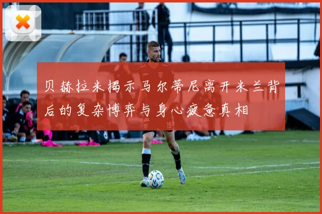贝赫拉米揭示马尔蒂尼离开米兰背后的复杂博弈与身心疲惫真相
