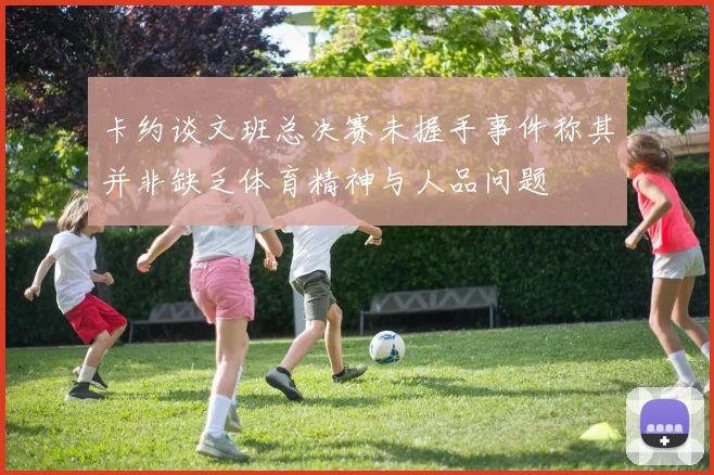 卡约谈文班总决赛未握手事件称其并非缺乏体育精神与人品问题