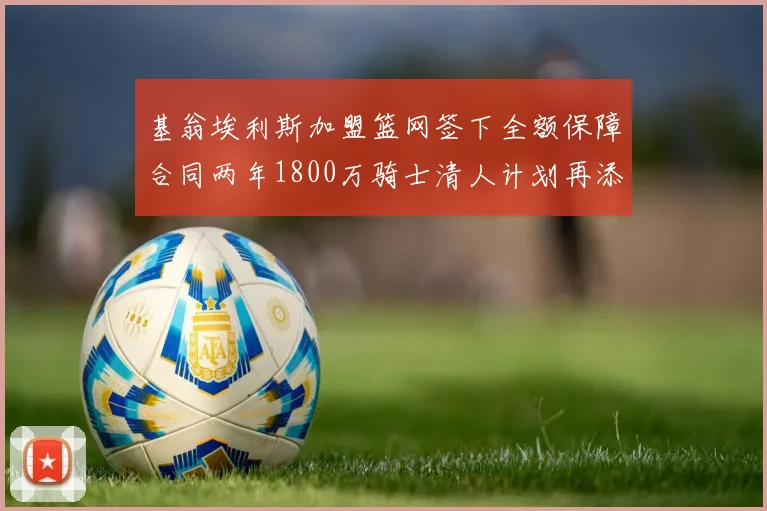 基翁埃利斯加盟篮网签下全额保障合同两年1800万骑士清人计划再添新动态