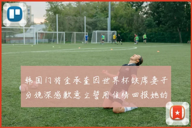 韩国门将金承奎因世界杯缺席妻子分娩深感歉意立誓用佳绩回报她的支持与爱
