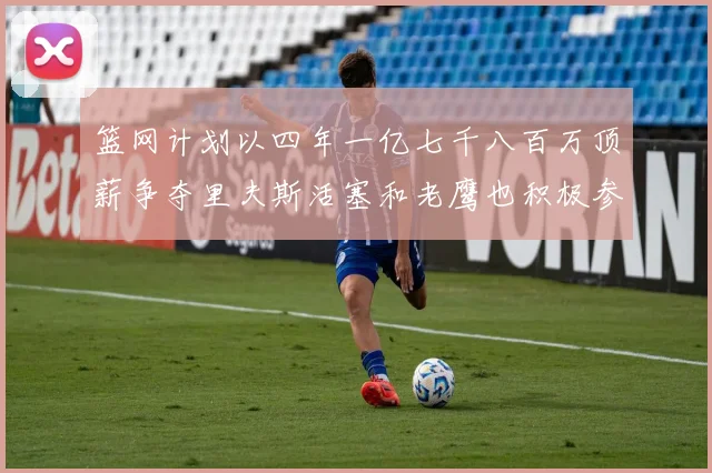 篮网计划以四年一亿七千八百万顶薪争夺里夫斯活塞和老鹰也积极参与竞标