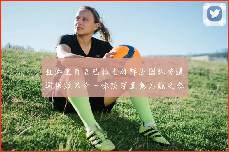 杜加里直言巴拉圭对阵法国队将遭遇惨败只会一味防守显露无能之态